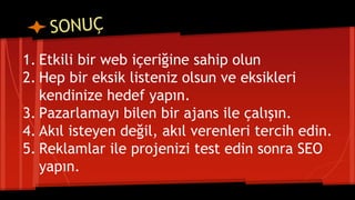 1. Etkili bir web içeriğine sahip olun
2. Hep bir eksik listeniz olsun ve eksikleri
kendinize hedef yapın.
3. Pazarlamayı bilen bir ajans ile çalışın.
4. Akıl isteyen değil, akıl verenleri tercih edin.
5. Reklamlar ile projenizi test edin sonra SEO
yapın.
 