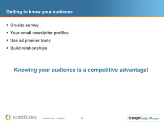 Getting to know your audience

 On-site survey
 Your email newsletter profiles
 Use ad planner tools
 Build relationships



   Knowing your audience is a competitive advantage!




                   © comScore, Inc.   Proprietary.   10
 