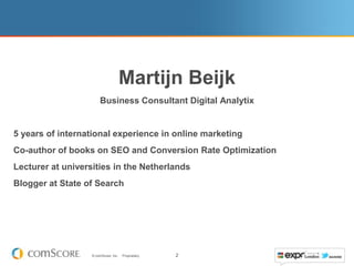 Martijn Beijk
                       Business Consultant Digital Analytix


5 years of international experience in online marketing
Co-author of books on SEO and Conversion Rate Optimization
Lecturer at universities in the Netherlands
Blogger at State of Search




                   © comScore, Inc.   Proprietary.   2
 