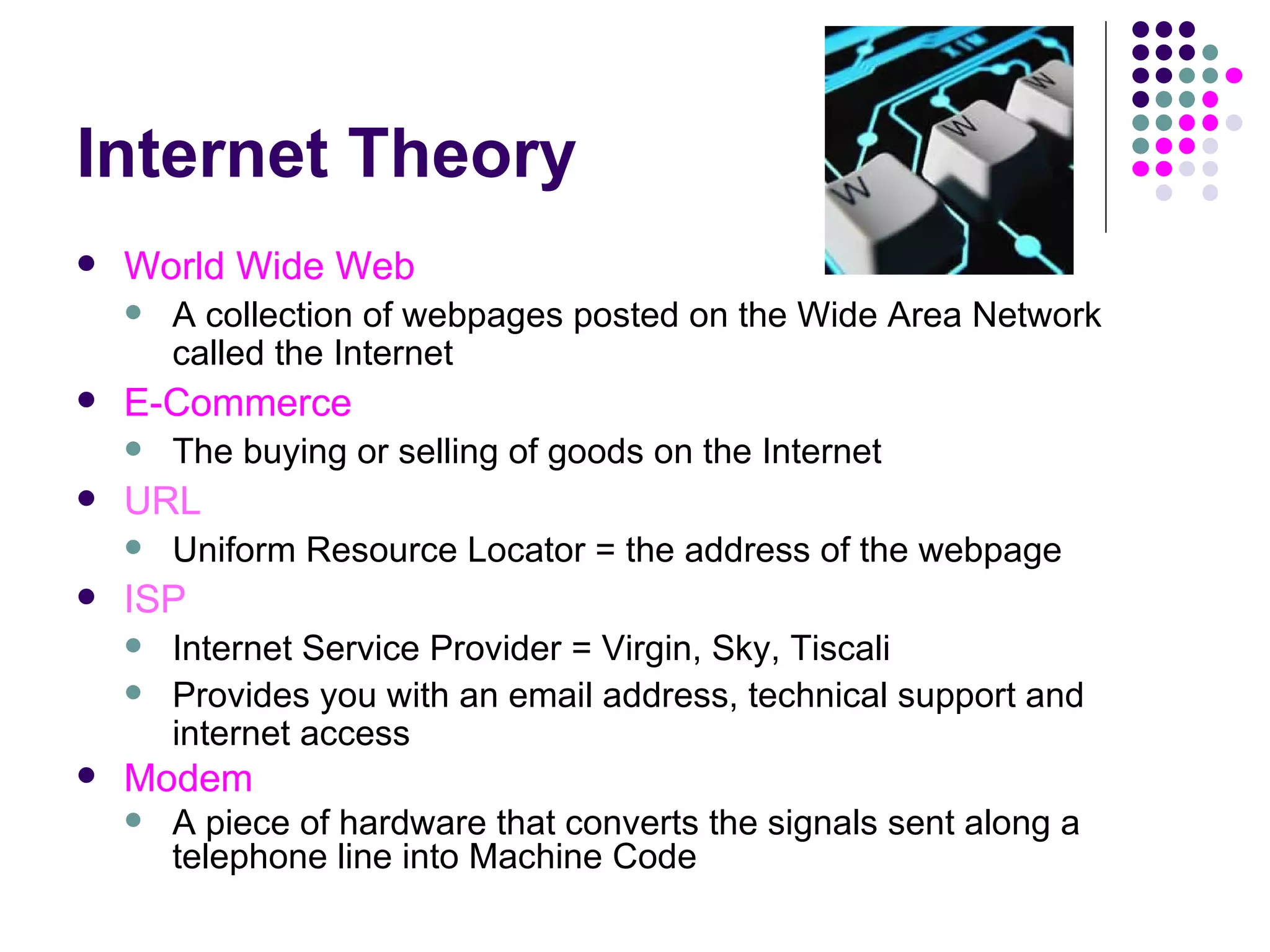 Internet Theory World Wide Web A collection of webpages posted on the Wide Area Network called the Internet E-Commerce The buying or selling of goods on the Internet URL Uniform Resource Locator = the address of the webpage ISP Internet Service Provider = Virgin, Sky, Tiscali Provides you with an email address, technical support and internet access Modem A piece of hardware that converts the signals sent along a telephone line into Machine Code 