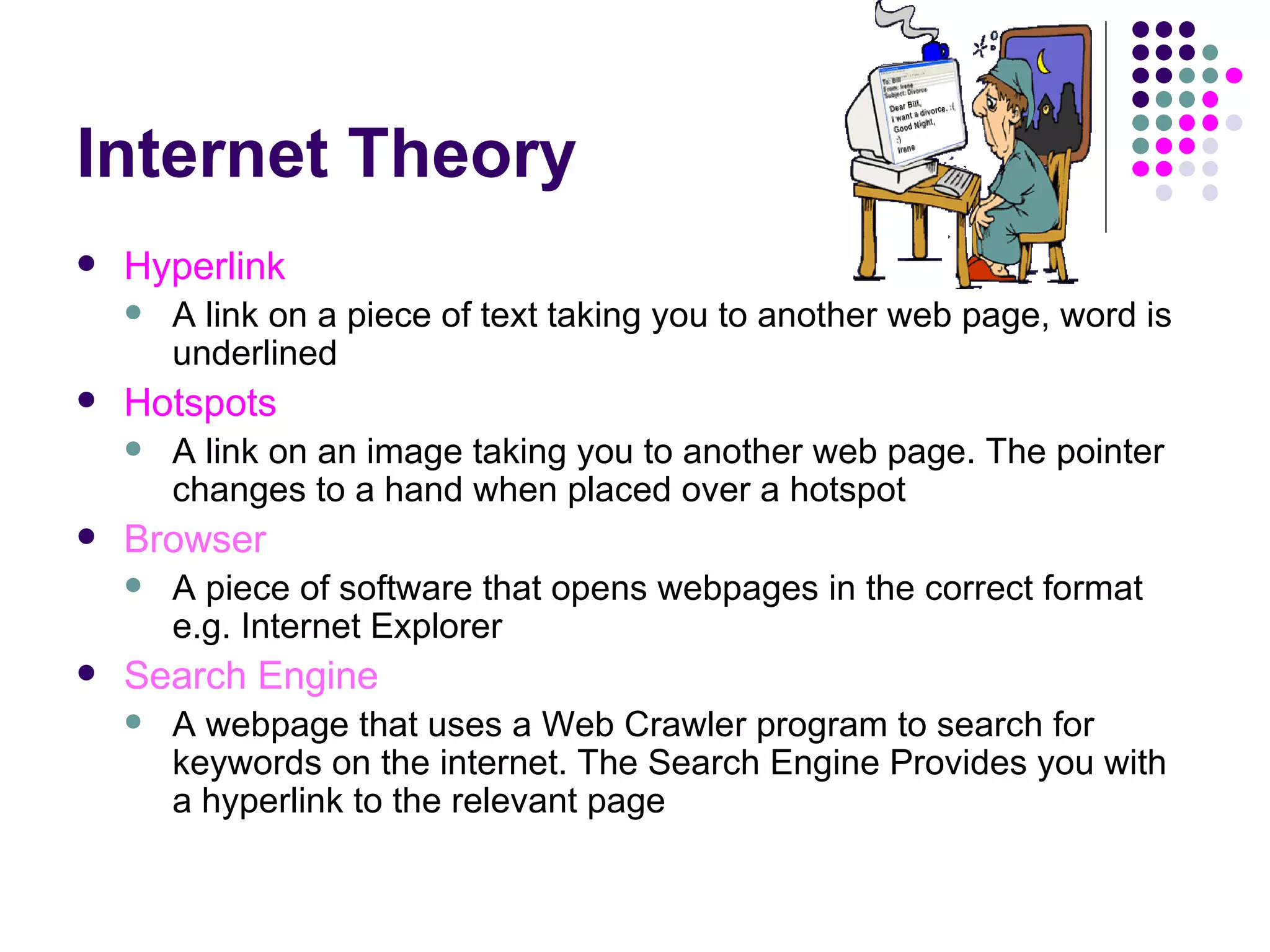 Internet Theory Hyperlink A link on a piece of text taking you to another web page, word is underlined Hotspots A link on an image taking you to another web page. The pointer changes to a hand when placed over a hotspot Browser A piece of software that opens webpages in the correct format e.g. Internet Explorer Search Engine A webpage that uses a Web Crawler program to search for keywords on the internet. The Search Engine Provides you with a hyperlink to the relevant page 