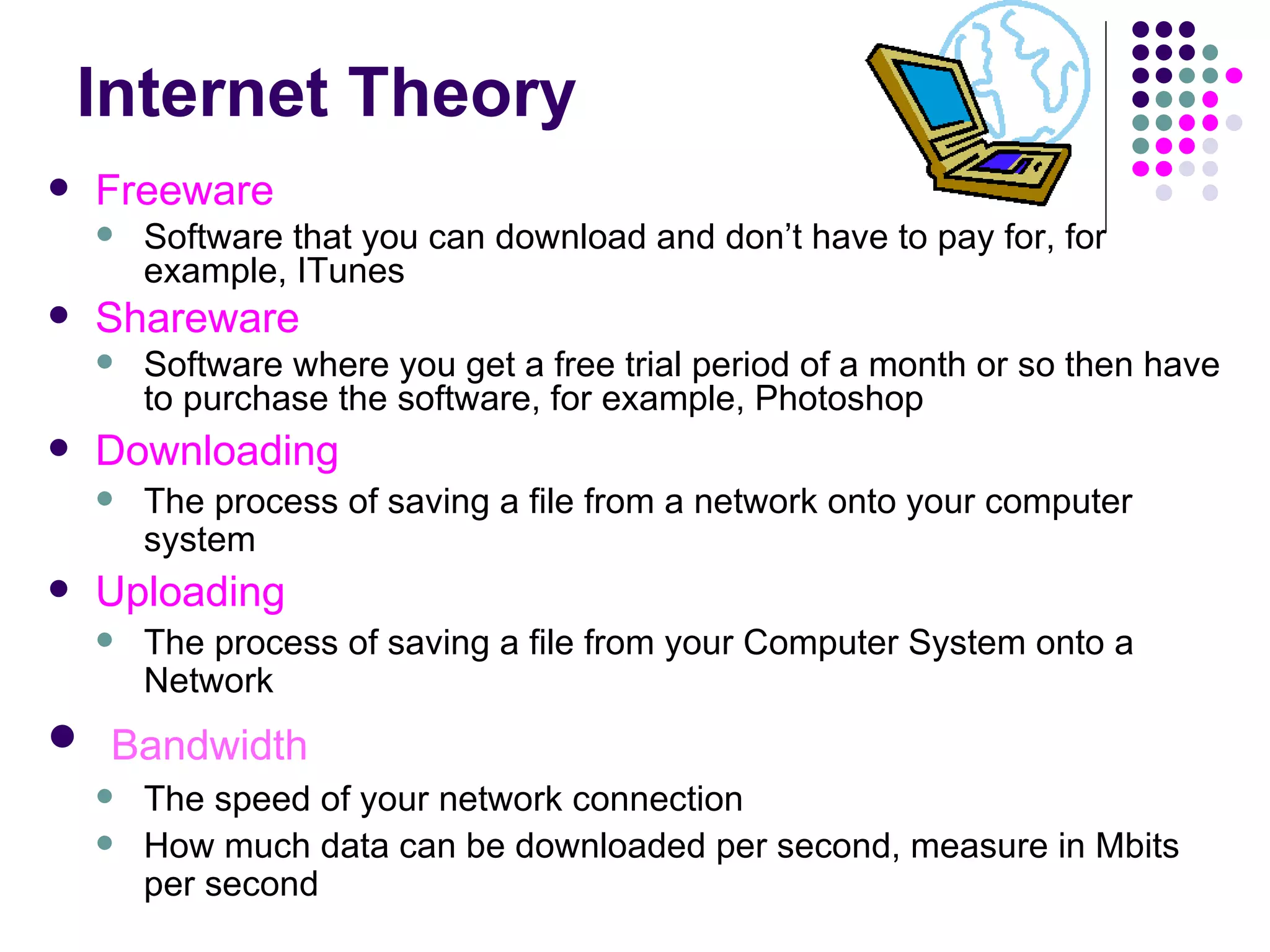 Internet Theory Freeware Software that you can download and don’t have to pay for, for example, ITunes Shareware Software where you get a free trial period of a month or so then have to purchase the software, for example, Photoshop Downloading The process of saving a file from a network onto your computer system Uploading The process of saving a file from your Computer System onto a Network Bandwidth The speed of your network connection How much data can be downloaded per second, measure in Mbits per second 