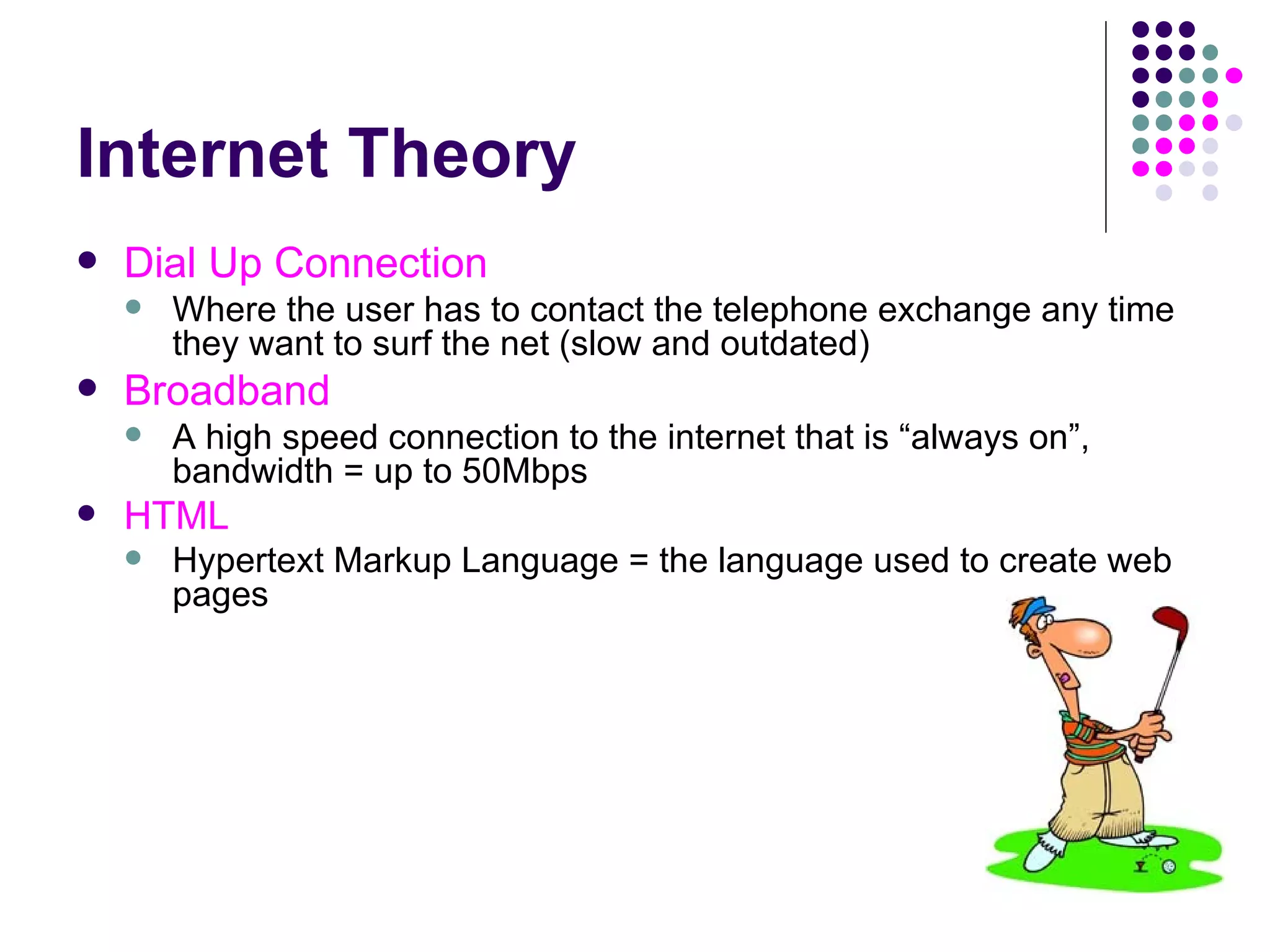 Internet Theory Dial Up Connection Where the user has to contact the telephone exchange any time they want to surf the net (slow and outdated) Broadband A high speed connection to the internet that is “always on”, bandwidth = up to 50Mbps HTML Hypertext Markup Language = the language used to create web pages 
