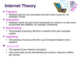 Internet Theory Freeware Software that you can download and don’t have to pay for, for example, ITunes Shareware Software where you get a free trial period of a month or so then have to purchase the software, for example, Photoshop Downloading The process of saving a file from a network onto your computer system Uploading The process of saving a file from your Computer System onto a Network Bandwidth The speed of your network connection How much data can be downloaded per second, measure in Mbits per second 