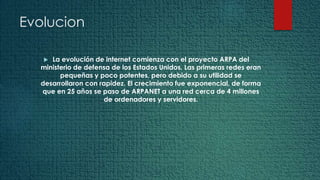 Evolucion
 La evolución de internet comienza con el proyecto ARPA del
ministerio de defensa de los Estados Unidos. Las primeras redes eran
pequeñas y poco potentes, pero debido a su utilidad se
desarrollaron con rapidez. El crecimiento fue exponencial, de forma
que en 25 años se paso de ARPANET a una red cerca de 4 millones
de ordenadores y servidores.
 