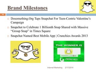 Brand Milestones 
Internet Marketing 2/17/2014 
14 
 Dosomething.Org Taps Snapchat For Teen-Centric Valentine’s 
Campaign 
 Snapchat to Celebrate 1 Billionth Snap Shared with Massive 
“Group Snap” in Times Square 
 Snapchat Named Best Mobile App | Crunchies Awards 2013 
 