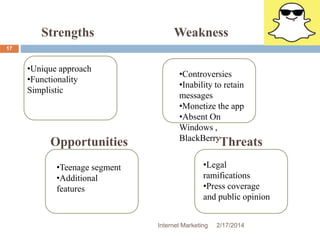 Internet Marketing 2/17/2014 
17 
Strengths 
Opportunities 
Weakness 
Threats 
•Unique approach 
•Functionality 
Simplistic 
•Controversies 
•Inability to retain 
messages 
•Monetize the app 
•Absent On 
Windows , 
BlackBerry 
•Teenage segment 
•Additional 
features 
•Legal 
ramifications 
•Press coverage 
and public opinion 
 