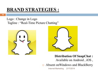 BRAND STRATEGIES : 
Logo : Change in Logo 
Tagline : “Real-Time Picture Chatting” 
Internet Marketing 2/17/2014 
18 
Distribution Of SnapChat : 
Available on Android , iOS , 
 Absent onWindows and BlackBerry 
 