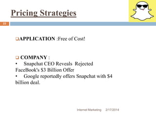 Pricing Strategies 
APPLICATION :Free of Cost! 
 COMPANY : 
• Snapchat CEO Reveals Rejected 
FaceBook's $3 Billion Offer 
• Google reportedly offers Snapchat with $4 
billion deal. 
Internet Marketing 2/17/2014 
23 
 