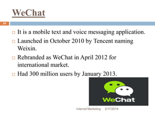 WeChat 
Internet Marketing 2/17/2014 
29 
 It is a mobile text and voice messaging application. 
 Launched in October 2010 by Tencent naming 
Weixin. 
 Rebranded as WeChat in April 2012 for 
international market. 
 Had 300 million users by January 2013. 
 