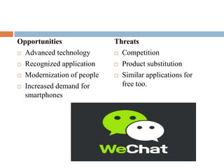 Opportunities 
 Advanced technology 
 Recognized application 
 Modernization of people 
 Increased demand for 
smartphones 
Threats 
 Competition 
 Product substitution 
 Similar applications for 
free too. 
 