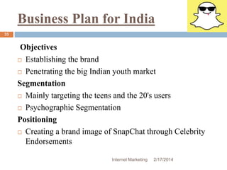 Business Plan for India 
Internet Marketing 2/17/2014 
33 
Objectives 
 Establishing the brand 
 Penetrating the big Indian youth market 
Segmentation 
 Mainly targeting the teens and the 20's users 
 Psychographic Segmentation 
Positioning 
 Creating a brand image of SnapChat through Celebrity 
Endorsements 
 