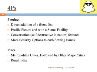 4Ps 
Internet Marketing 2/17/2014 
35 
Product 
 Direct addition of a friend list 
 Profile Picture and with a Status Facility. 
 Conversation (self destructive in nature) features 
 More Security Options to curb Sexting Issues 
Place 
 Metropolitan Cities, Followed by Other Major Cities 
 Rural India 
 