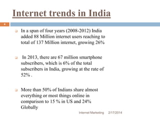 Internet trends in India 
Internet Marketing 2/17/2014 
4 
 In a span of four years (2008-2012) India 
added 88 Million internet users reaching to 
total of 137 Million internet, growing 26% 
 In 2013, there are 67 million smartphone 
subscribers, which is 6% of the total 
subscribers in India, growing at the rate of 
52% . 
 More than 50% of Indians share almost 
everything or most things online in 
comparison to 15 % in US and 24% 
Globally 
 