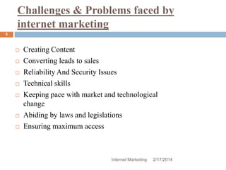 Challenges & Problems faced by 
internet marketing 
Internet Marketing 2/17/2014 
5 
 Creating Content 
 Converting leads to sales 
 Reliability And Security Issues 
 Technical skills 
 Keeping pace with market and technological 
change 
 Abiding by laws and legislations 
 Ensuring maximum access 
 