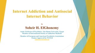 Internet Addiction and Antisocial
Internet Behavior
by

Soheir H. ElGhonemy
Assist. Professor of Psychiatry- Ain Shams University- Egypt
Member of International Society of Addiction Medicine
Member of European and American Psychiatric Associations
Trainer Approved by NCFLD
selghonamy@hotmail.com

 