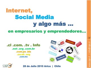 Internet,
   Social Media
          y algo más …
en empresarios y emprendedores…




                                            www.cige.cl | info@cige.cl
.cl .com. .tv . Info
   .net .org .com.br
     .com.pe .biz
      .co.ok .org
        .com.mx




           28 de Julio 2010 Arica | Chile
 