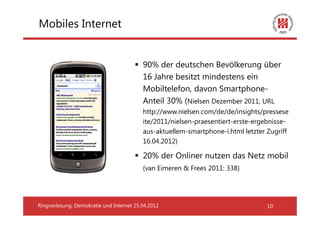 Mobiles Internet


                                          90% der deutschen Bevölkerung über
                                          16 Jahre besitzt mindestens ein
                                          Mobiltelefon, davon Smartphone-
                                          Anteil 30% (Nielsen Dezember 2011, URL
                                          http://www.nielsen.com/de/de/insights/pressese
                                          ite/2011/nielsen-praesentiert-erste-ergebnisse-
                                          aus-aktuellem-smartphone-i.html letzter Zugriff
                                          16.04.2012)

                                          20% der Onliner nutzen das Netz mobil
                                          (van Eimeren & Frees 2011: 338)




Ringvorlesung: Demokratie und Internet 25.04.2012                                 10
 