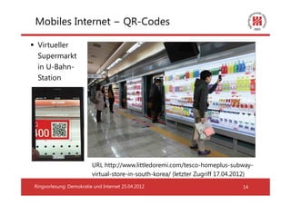 Mobiles Internet − QR-Codes

 Virtueller
 Supermarkt
 in U-Bahn-
 Station




                         URL http://www.littledoremi.com/tesco-homeplus-subway-
                         virtual-store-in-south-korea/ (letzter Zugriff 17.04.2012)
Ringvorlesung: Demokratie und Internet 25.04.2012                              14
 
