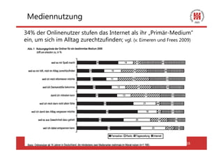 Mediennutzung
34% der Onlinenutzer stufen das Internet als ihr „Primär-Medium“
ein, um sich im Alltag zurechtzufinden; vgl. (v. Eimeren und Frees 2009)




 Ringvorlesung: Demokratie und Internet 25.04.2012                   16
 