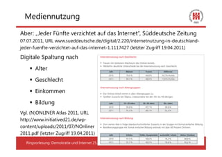 Mediennutzung

Aber: „Jeder Fünfte verzichtet auf das Internet“, Süddeutsche Zeitung
07.07.2011, URL www.sueddeutsche.de/digital/2.220/internetnutzung-in-deutschland-
jeder-fuenfte-verzichtet-auf-das-internet-1.1117427 (letzter Zugriff 19.04.2011)

Digitale Spaltung nach
        Alter
        Geschlecht
        Einkommen
        Bildung
Vgl. (N)ONLINER Atlas 2011, URL
http://www.initiatived21.de/wp-
content/uploads/2011/07/NOnliner
2011.pdf (letzter Zugriff 19.04.2011)
   Ringvorlesung: Demokratie und Internet 25.04.2012                      17
 