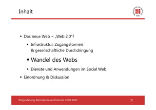 Inhalt



    Das neue Web − „Web 2.0“?
          Infrastruktur, Zugangsformen
          & gesellschaftliche Durchdringung

          Wandel des Webs
          Dienste und Anwendungen im Social Web
    Einordnung & Diskussion




Ringvorlesung: Demokratie und Internet 25.04.2012   22
 