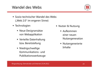 Wandel des Webs

    Sozio-technischer Wandel des Webs
    („Web 2.0“ im engeren Sinne)
    Technologien                                    Nutzer & Nutzung
          Neue Designansätze                           Aufkommen
          von Webapplikation                           einer neuen
          Verteilte Datenhaltung                       Nutzergeneration
          bzw. Bereitstellung                          Nutzergenerierte
          Niedrigschwellige                            Inhalte
          Kommunikations- und
          Publikationswerkzeuge

Ringvorlesung: Demokratie und Internet 25.04.2012                         23
 