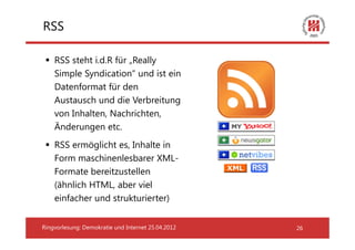 RSS

    RSS steht i.d.R für „Really
    Simple Syndication“ und ist ein
    Datenformat für den
    Austausch und die Verbreitung
    von Inhalten, Nachrichten,
    Änderungen etc.
    RSS ermöglicht es, Inhalte in
    Form maschinenlesbarer XML-
    Formate bereitzustellen
    (ähnlich HTML, aber viel
    einfacher und strukturierter)


Ringvorlesung: Demokratie und Internet 25.04.2012   26
 