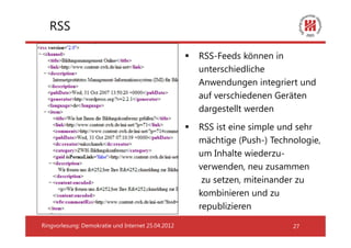 RSS

                                                    RSS-Feeds können in
                                                    unterschiedliche
                                                    Anwendungen integriert und
                                                    auf verschiedenen Geräten
                                                    dargestellt werden
                                                    RSS ist eine simple und sehr
                                                    mächtige (Push-) Technologie,
                                                    um Inhalte wiederzu-
                                                    verwenden, neu zusammen
                                                     zu setzen, miteinander zu
                                                    kombinieren und zu
                                                    republizieren
Ringvorlesung: Demokratie und Internet 25.04.2012                         27
 