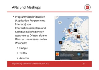 APIs und Mashups

    Programmierschnittstellen
    (Application Programming
    Interface) von
    Informationsanbietern und
    Kommunikationsdiensten
    gestatten es Dritten, eigene
    Dienste zusammenzustellen
    (Mashups)
          Google
          Twitter
          Amazon

Ringvorlesung: Demokratie und Internet 25.04.2012   29
 