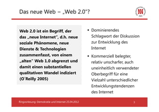Das neue Web − „Web 2.0“?


Web 2.0 ist ein Begriff, der                        Dominierendes
das „neue Internet“, d.h. neue                      Schlagwort der Diskussion
soziale Phänomene, neue                             zur Entwicklung des
Dienste & Technologien                              Internet
zusammenfasst, von einem                            Kommerziell belegter,
„alten“ Web 1.0 abgrenzt und                        relativ unscharfer, auch
damit einen substantiellen                          uneinheitlich verwendeter
qualitativen Wandel indiziert                       Oberbegriff für eine
(O´Reilly 2005)                                     Vielzahl unterschiedlicher
                                                    Entwicklungstendenzen
                                                    des Internet

Ringvorlesung: Demokratie und Internet 25.04.2012                          3
 
