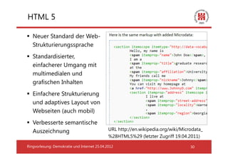 HTML 5

   Neuer Standard der Web-
   Strukturierungssprache
   Standardisierter,
   einfacherer Umgang mit
   multimedialen und
   grafischen Inhalten
   Einfachere Strukturierung
   und adaptives Layout von
   Webseiten (auch mobil)
   Verbesserte semantische
   Auszeichnung                               URL http://en.wikipedia.org/wiki/Microdata_
                                              %28HTML5%29 (letzter Zugriff 19.04.2011)

Ringvorlesung: Demokratie und Internet 25.04.2012                                  30
 