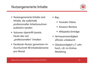 Nutzergenerierte Inhalte


   Nutzergenerierte Inhalte sind                    Bsp.
   Inhalte, die außerhalb
                                                       Youtube Videos
   professioneller Arbeitsroutinen
   publiziert werden                                   Amazon Reviews

   Volumen übertrifft bereits                          Wikipedia-Einträge
   heute das von                                    Vertrauenswürdigkeit
   „professionellen“ Inhalten                       oftmals unbekannt
   Facebook-Nutzer generieren im                    Glaubwürdigkeit z.T. sehr
   Durchschnitt 90 Inhaltselemente                  hoch, z.B. im Online-
   pro Monat                                        Marketing


Ringvorlesung: Demokratie und Internet 25.04.2012                          35
 