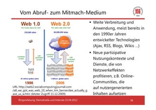 Vom Abruf- zum Mitmach-Medium
                                                        Weite Verbreitung und
                                                        Anwendung, meist bereits in
                                                        den 1990er Jahren
                                                        entwickelter Technologien
                                                        (Ajax, RSS, Blogs, Wikis …)
                                                        Neue partizipative
                                                        Nutzungskontexte und
                                                        Dienste, die von
                                                        Netzwerkeffekten
                                                        profitieren, z.B. Online-
                                                        Communities, die
URL http://web2.socialcomputingjournal.com              auf nutzergenerierten
/all_we_got_was_web_10_when_tim_bernerslee_actually_g
ave_us_w.htm (letzter Zugriff 11.12.2009)               Inhalten aufsetzen
    Ringvorlesung: Demokratie und Internet 25.04.2012                         36
 
