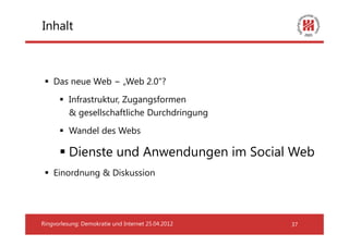 Inhalt



    Das neue Web − „Web 2.0“?
          Infrastruktur, Zugangsformen
          & gesellschaftliche Durchdringung
          Wandel des Webs

          Dienste und Anwendungen im Social Web
    Einordnung & Diskussion




Ringvorlesung: Demokratie und Internet 25.04.2012   37
 