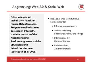 Abgrenzung: Web 2.0 & Social Web


Fokus weniger auf
                                                    Das Social Web steht für neue
technischen Aspekten
                                                    Formen des/der
(neuen Datenformaten,
                                                       Informationsaustauschs
Programmarchitekturen)
des „neuen Internet“,                                  Selbstdarstellung,
sondern zentral auf der                                Beziehungsaufbau und Pflege
Ausbildung und                                         Interpersonellen
Ausformung neuer sozialer                              Kommunikation
Strukturen und                                         Kollaborativen
Interaktionsformen                                     Zusammenarbeit
(Ebersbach et al. 2008)

Ringvorlesung: Demokratie und Internet 25.04.2012                             38
 