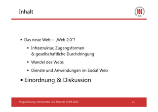 Inhalt



    Das neue Web − „Web 2.0“?
          Infrastruktur, Zugangsformen
          & gesellschaftliche Durchdringung
          Wandel des Webs
          Dienste und Anwendungen im Social Web

    Einordnung & Diskussion


Ringvorlesung: Demokratie und Internet 25.04.2012   41
 
