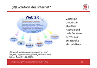 (R)Evolution des Internet?


                                                      Vielfältige
                                                      Umbrüche
                                                      absehbar.
                                                      Ausmaß und
                                                      reale Substanz
                                                      derzeit nur
                                                      ansatzweise
                                                      abzuschätzen


URL web2.socialcomputingmagazine.com/
the_web_20_revolution_spawns_offshoots.htm
(letzter Zugriff 11.12.2009))

  Ringvorlesung: Demokratie und Internet 25.04.2012                42
 