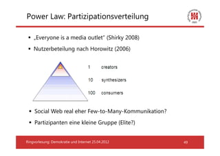 Power Law: Partizipationsverteilung

    „Everyone is a media outlet“ (Shirky 2008)
    Nutzerbeteilung nach Horowitz (2006)




    Social Web real eher Few-to-Many-Kommunikation?
    Partizipanten eine kleine Gruppe (Elite?)


Ringvorlesung: Demokratie und Internet 25.04.2012     49
 