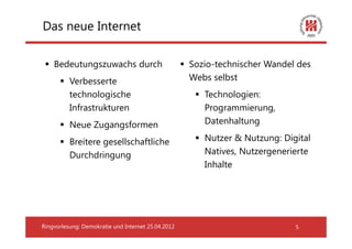 Das neue Internet

    Bedeutungszuwachs durch                         Sozio-technischer Wandel des
          Verbesserte                               Webs selbst
          technologische                               Technologien:
          Infrastrukturen                              Programmierung,
          Neue Zugangsformen                           Datenhaltung

          Breitere gesellschaftliche                   Nutzer & Nutzung: Digital
          Durchdringung                                Natives, Nutzergenerierte
                                                       Inhalte




Ringvorlesung: Demokratie und Internet 25.04.2012                           5
 