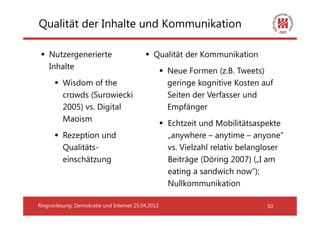 Qualität der Inhalte und Kommunikation

    Nutzergenerierte                          Qualität der Kommunikation
    Inhalte
                                                    Neue Formen (z.B. Tweets)
          Wisdom of the                             geringe kognitive Kosten auf
          crowds (Surowiecki                        Seiten der Verfasser und
          2005) vs. Digital                         Empfänger
          Maoism
                                                    Echtzeit und Mobilitätsaspekte
          Rezeption und                             „anywhere – anytime – anyone“
          Qualitäts-                                vs. Vielzahl relativ belangloser
          einschätzung                              Beiträge (Döring 2007) („I am
                                                    eating a sandwich now“);
                                                    Nullkommunikation

Ringvorlesung: Demokratie und Internet 25.04.2012                              50
 