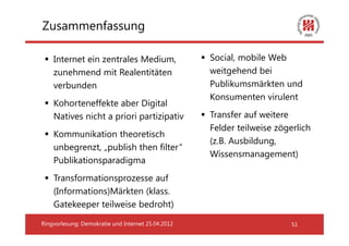 Zusammenfassung

    Internet ein zentrales Medium,                  Social, mobile Web
    zunehmend mit Realentitäten                     weitgehend bei
    verbunden                                       Publikumsmärkten und
                                                    Konsumenten virulent
    Kohorteneffekte aber Digital
    Natives nicht a priori partizipativ             Transfer auf weitere
                                                    Felder teilweise zögerlich
    Kommunikation theoretisch
                                                    (z.B. Ausbildung,
    unbegrenzt, „publish then filter“
                                                    Wissensmanagement)
    Publikationsparadigma
    Transformationsprozesse auf
    (Informations)Märkten (klass.
    Gatekeeper teilweise bedroht)

Ringvorlesung: Demokratie und Internet 25.04.2012                        51
 