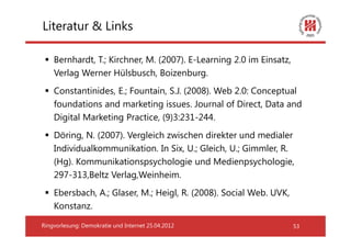 Literatur & Links

    Bernhardt, T.; Kirchner, M. (2007). E-Learning 2.0 im Einsatz,
    Verlag Werner Hülsbusch, Boizenburg.
    Constantinides, E.; Fountain, S.J. (2008). Web 2.0: Conceptual
    foundations and marketing issues. Journal of Direct, Data and
    Digital Marketing Practice, (9)3:231-244.
    Döring, N. (2007). Vergleich zwischen direkter und medialer
    Individualkommunikation. In Six, U.; Gleich, U.; Gimmler, R.
    (Hg). Kommunikationspsychologie und Medienpsychologie,
    297-313,Beltz Verlag,Weinheim.
    Ebersbach, A.; Glaser, M.; Heigl, R. (2008). Social Web. UVK,
    Konstanz.

Ringvorlesung: Demokratie und Internet 25.04.2012                    53
 