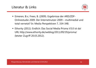 Literatur & Links

    Eimeren, B.v.; Frees, B. (2009). Ergebnisse der ARD/ZDF-
    Onlinestudie 2009. Der Internetnutzer 2009 – multimedial und
    total vernetzt? In: Media Perspektiven 7, 334-348.
    Ethority (2011): Endlich: Das Social Media Prisma V3.0 ist da!
    URL http://www.ethority.de/weblog/2011/09/19/prisma/
    (letzter Zugriff 20.03.2012).




Ringvorlesung: Demokratie und Internet 25.04.2012                54
 