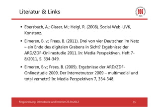 Literatur & Links

    Ebersbach, A.; Glaser, M.; Heigl, R. (2008). Social Web. UVK,
    Konstanz.
    Eimeren, B. v.; Frees, B. (2011). Drei von vier Deutschen im Netz
    – ein Ende des digitalen Grabens in Sicht? Ergebnisse der
    ARD/ZDF-Onlinestudie 2011. In: Media Perspektiven. Heft 7-
    8/2011, S. 334-349.
    Eimeren, B.v.; Frees, B. (2009). Ergebnisse der ARD/ZDF-
    Onlinestudie 2009. Der Internetnutzer 2009 – multimedial und
    total vernetzt? In: Media Perspektiven 7, 334-348.




Ringvorlesung: Demokratie und Internet 25.04.2012                   55
 