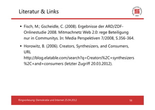 Literatur & Links

    Fisch, M.; Gscheidle, C. (2008). Ergebnisse der ARD/ZDF-
    Onlinestudie 2008. Mitmachnetz Web 2.0: rege Beteiligung
    nur in Communitys. In: Media Perspektiven 7/2008, S.356-364.
    Horowitz, B. (2006). Creators, Synthesizers, and Consumers,
    URL
    http://blog.elatable.com/search?q=Creators%2C+synthesizers
    %2C+and+consumers (letzter Zugriff 20.03.2012).




Ringvorlesung: Demokratie und Internet 25.04.2012            56
 