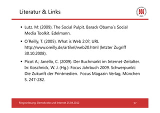 Literatur & Links

    Lutz. M: (2009). The Social Pulpit. Barack Obama`s Social
    Media Toolkit. Edelmann.
    O´Reilly, T. (2005). What is Web 2.0?, URL
    http://www.oreilly.de/artikel/web20.html (letzter Zugriff
    30.10.2008).
    Picot A.; Janello, C. (2009). Der Buchmarkt im Internet-Zeitalter.
    In: Koschnick, W. J. (Hg.): Focus Jahrbuch 2009. Schwerpunkt:
    Die Zukunft der Printmedien. Focus Magazin Verlag, München
    S. 247-282.




Ringvorlesung: Demokratie und Internet 25.04.2012                 57
 