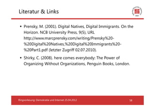 Literatur & Links

    Prensky, M. (2001). Digital Natives, Digital Immigrants. On the
    Horizon. NCB University Press, 9(5), URL
    http://www.marcprensky.com/writing/Prensky%20-
    %20Digital%20Natives,%20Digital%20Immigrants%20-
    %20Part1.pdf (letzter Zugriff 02.07.2010).
    Shirky, C. (2008). here comes everybody: The Power of
    Organizing Without Organizations, Penguin Books, London.




Ringvorlesung: Demokratie und Internet 25.04.2012               58
 