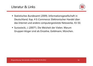 Literatur & Links

    Statistisches Bundesamt (2009). Informationsgesellschaft in
    Deutschland, Kap. 4 E-Commerce: Elektronischer Handel über
    das Internet und andere computergestützte Netzwerke, 43-50.
    Surowiecki, J. (20072). Die Weisheit der Vielen. Warum
    Gruppen klüger sind als Einzelne, Goldmann, München.




Ringvorlesung: Demokratie und Internet 25.04.2012            59
 