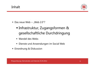 Inhalt



    Das neue Web − „Web 2.0“?

          Infrastruktur, Zugangsformen &
          gesellschaftliche Durchdringung
          Wandel des Webs
          Dienste und Anwendungen im Social Web
    Einordnung & Diskussion



Ringvorlesung: Demokratie und Internet 25.04.2012   6
 